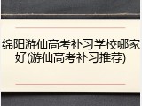 绵阳游仙高考补习学校哪家好(游仙高考补习推荐)