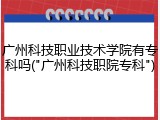 广州科技职业技术学院有专科吗("广州科技职院专科")