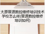太原晋源数控维修培训技术学校怎么样(晋源数控维修培训如何)