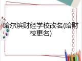 哈尔滨财经学校改名(哈财校更名)