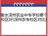 衡水深州农业中专学校哪个校区好(深州农专校区对比)