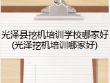 光泽县挖机培训学校哪家好(光泽挖机培训哪家好)