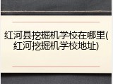 红河县挖掘机学校在哪里(红河挖掘机学校地址)