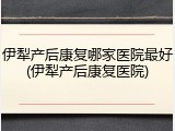 伊犁产后康复哪家医院最好(伊犁产后康复医院)