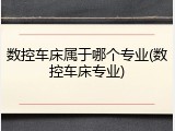 数控车床属于哪个专业(数控车床专业)