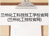 兰州化工科技技工学校官网(兰州化工技校官网)