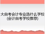大自考会计专业选什么学校(会计自考学校推荐)