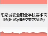 阳泉城农业职业学校要求高吗(阳泉农职校要求高吗)