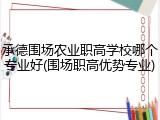 承德围场农业职高学校哪个专业好(围场职高优势专业)