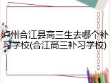 泸州合江县高三生去哪个补习学校(合江高三补习学校)