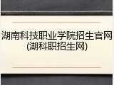 湖南科技职业学院招生官网(湖科职招生网)