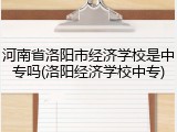 河南省洛阳市经济学校是中专吗(洛阳经济学校中专)