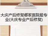大庆产后修复哪家医院最专业(大庆专业产后修复)