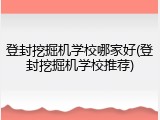 登封挖掘机学校哪家好(登封挖掘机学校推荐)