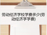 劳动经济学校学费多少(劳动经济学学费)