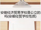 安徽经济贸易学校是公立的吗(安徽经贸学校性质)