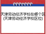 天津劳动经济学校在哪个区(天津劳动经济学校区位)