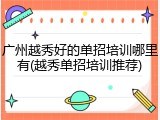 广州越秀好的单招培训哪里有(越秀单招培训推荐)