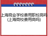上海商业学校费用职校高吗(上海商校费用高吗)