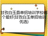 甘孜白玉县单招培训学校哪个最好(甘孜白玉单招培训优选)