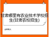 甘肃哪里有农业技术学校招生(甘肃农校招生)