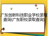 广东创新科技职业学校录取查询(广东职校录取查询)