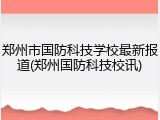 郑州市国防科技学校最新报道(郑州国防科技校讯)