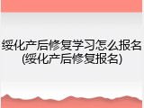 绥化产后修复学习怎么报名(绥化产后修复报名)