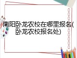 南阳卧龙农校在哪里报名(卧龙农校报名处)