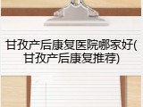 甘孜产后康复医院哪家好(甘孜产后康复推荐)