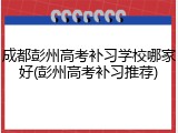 成都彭州高考补习学校哪家好(彭州高考补习推荐)