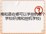 南和县在哪可以学挖机哪个学校好(南和挖机学校)