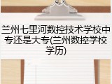 兰州七里河数控技术学校中专还是大专(兰州数控学校学历)