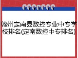 赣州定南县数控专业中专学校排名(定南数控中专排名)