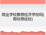 商业学校推荐经济学校吗(商校荐经校)