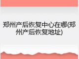 郑州产后恢复中心在哪(郑州产后恢复地址)