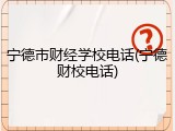 宁德市财经学校电话(宁德财校电话)