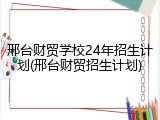 邢台财贸学校24年招生计划(邢台财贸招生计划)