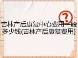 吉林产后康复中心费用一般多少钱(吉林产后康复费用)