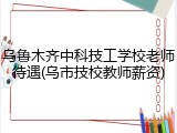 乌鲁木齐中科技工学校老师待遇(乌市技校教师薪资)