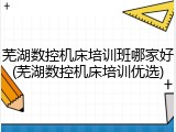 芜湖数控机床培训班哪家好(芜湖数控机床培训优选)