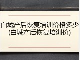 白城产后恢复培训价格多少(白城产后恢复培训价)