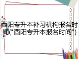 酉阳专升本补习机构报名时间("酉阳专升本报名时间")