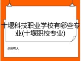 十堰科技职业学校有哪些专业(十堰职校专业)