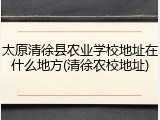 太原清徐县农业学校地址在什么地方(清徐农校地址)