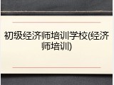 初级经济师培训学校(经济师培训)