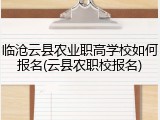 临沧云县农业职高学校如何报名(云县农职校报名)
