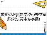 东莞经济贸易学校中专学费多少(东莞中专学费)
