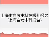 上海市自考本科在哪儿报名(上海自考本科报名)