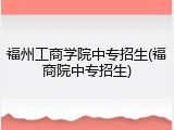 福州工商学院中专招生(福商院中专招生)